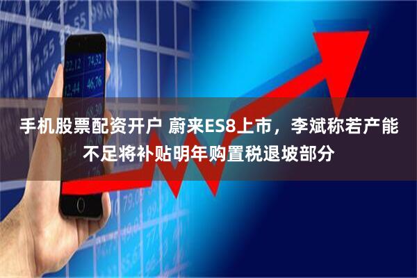 手机股票配资开户 蔚来ES8上市，李斌称若产能不足将补贴明年购置税退坡部分