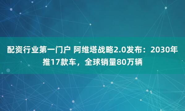 配资行业第一门户 阿维塔战略2.0发布：2030年推17款车，全球销量80万辆