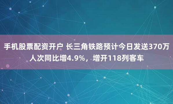 手机股票配资开户 长三角铁路预计今日发送370万人次同比增4.9%，增开118列客车