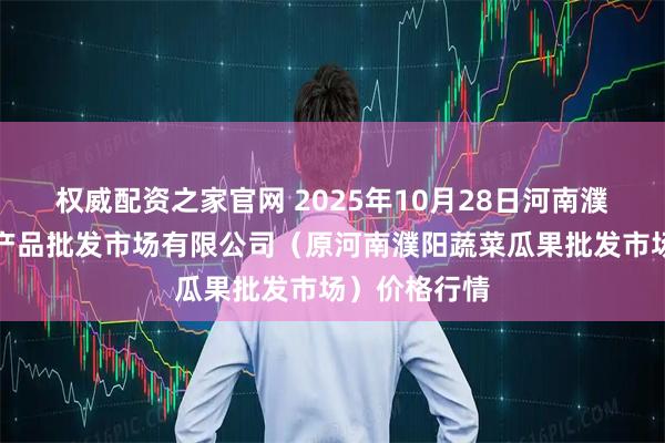 权威配资之家官网 2025年10月28日河南濮阳宏进农副产品批发市场有限公司（原河南濮阳蔬菜瓜果批发市场）价格行情