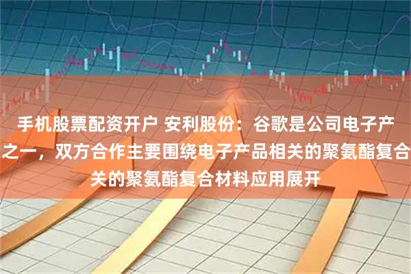 手机股票配资开户 安利股份：谷歌是公司电子产品品类的客户之一，双方合作主要围绕电子产品相关的聚氨酯复合材料应用展开