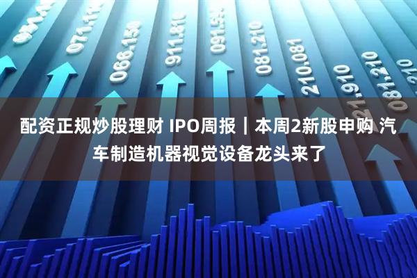 配资正规炒股理财 IPO周报｜本周2新股申购 汽车制造机器视觉设备龙头来了